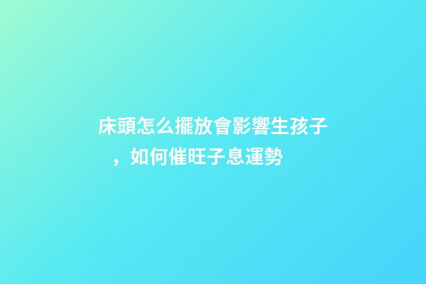 床頭怎么擺放會影響生孩子，如何催旺子息運勢